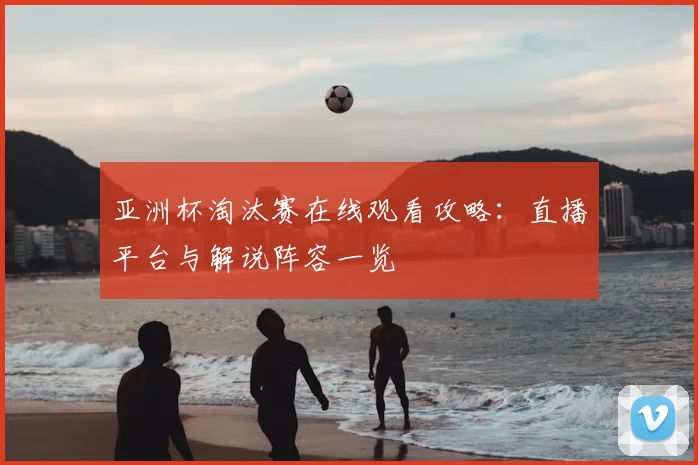 亚洲杯淘汰赛在线观看攻略：直播平台与解说阵容一览