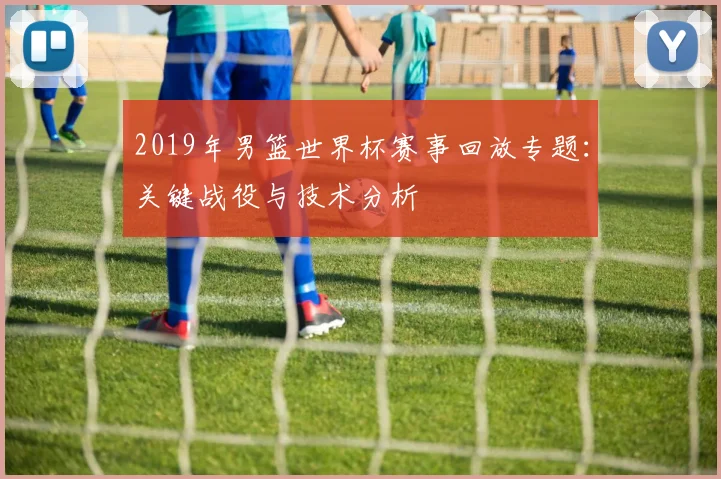 2019年男篮世界杯赛事回放专题：关键战役与技术分析