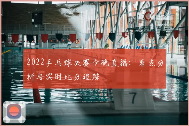 2022乒乓球决赛今晚直播:看点分析与实时比分追踪