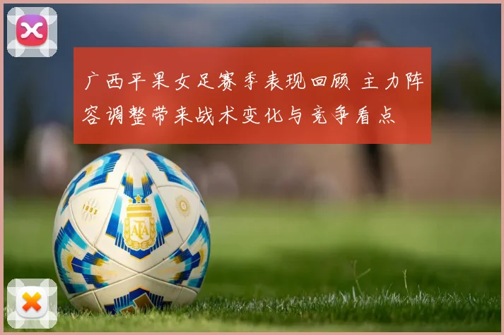 广西平果女足赛季表现回顾 主力阵容调整带来战术变化与竞争看点