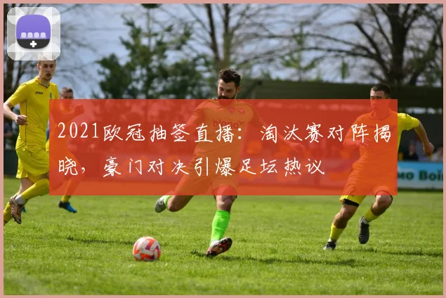 2021欧冠抽签直播：淘汰赛对阵揭晓，豪门对决引爆足坛热议