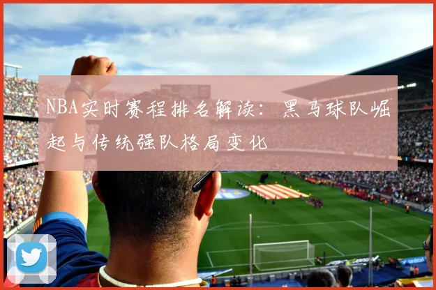 NBA实时赛程排名解读：黑马球队崛起与传统强队格局变化