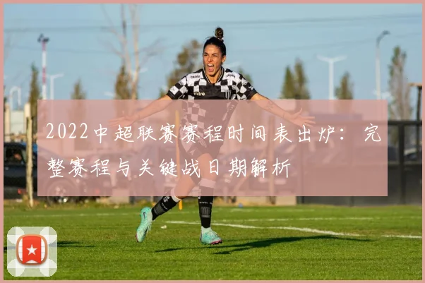 2022中超联赛赛程时间表出炉:完整赛程与关键战日期解析