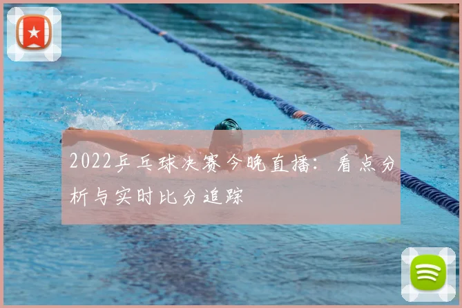 2022乒乓球决赛今晚直播：看点分析与实时比分追踪
