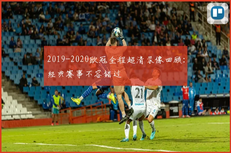 2019-2020欧冠全程超清录像回顾：经典赛事不容错过