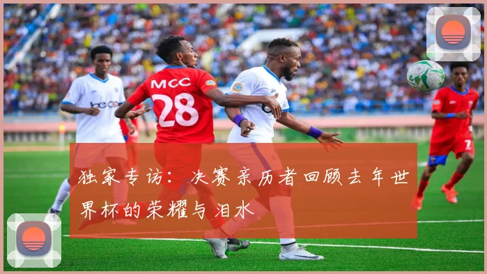 独家专访：决赛亲历者回顾去年世界杯的荣耀与泪水