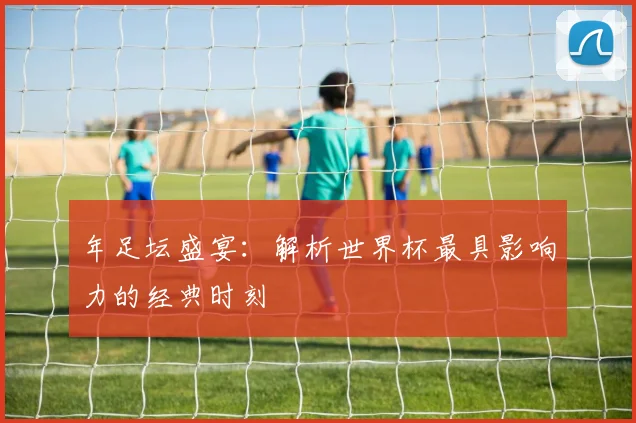 年足坛盛宴:解析世界杯最具影响力的经典时刻