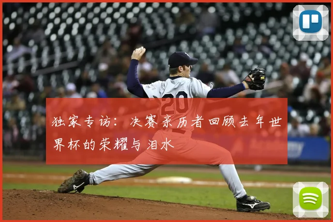 独家专访：决赛亲历者回顾去年世界杯的荣耀与泪水