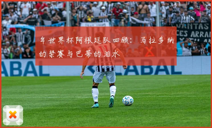 年世界杯阿根廷队回顾：马拉多纳的禁赛与巴蒂的泪水
